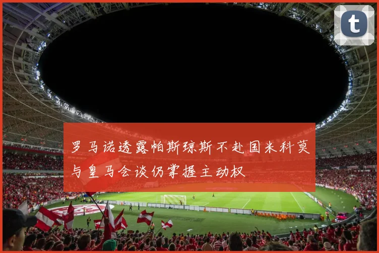 罗马诺透露帕斯琼斯不赴国米科莫与皇马会谈仍掌握主动权