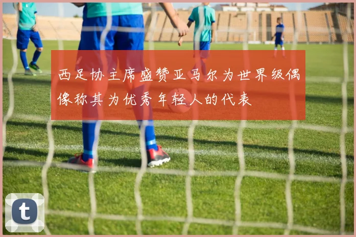 西足协主席盛赞亚马尔为世界级偶像称其为优秀年轻人的代表