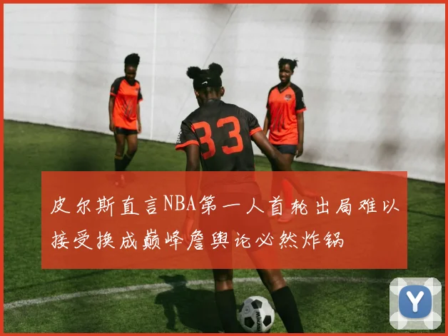 皮尔斯直言NBA第一人首轮出局难以接受换成巅峰詹舆论必然炸锅