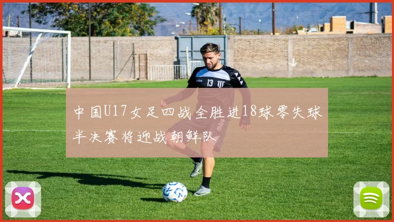 中国U17女足四战全胜进18球零失球半决赛将迎战朝鲜队