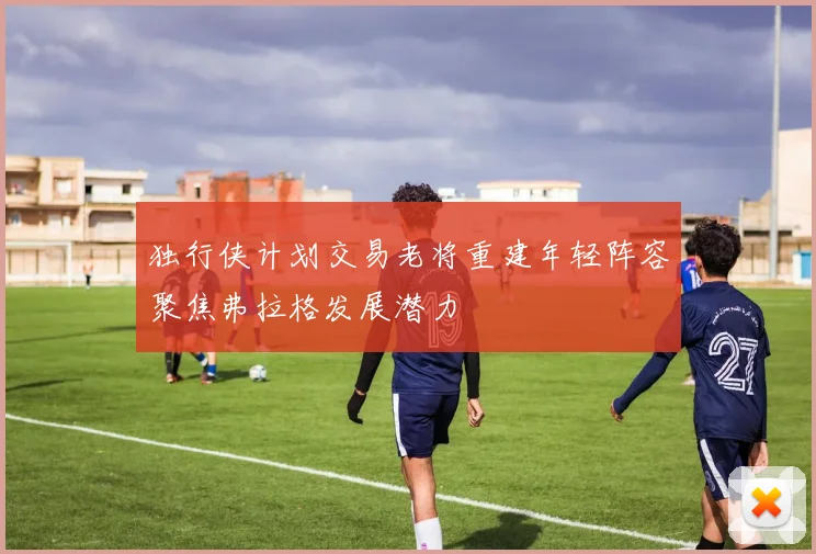 独行侠计划交易老将重建年轻阵容聚焦弗拉格发展潜力