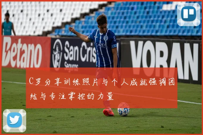 C罗分享训练照片与个人成就强调团结与专注掌控的力量