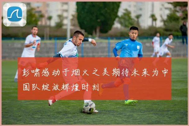 彭啸感动于烟火之美期待未来为中国队绽放辉煌时刻