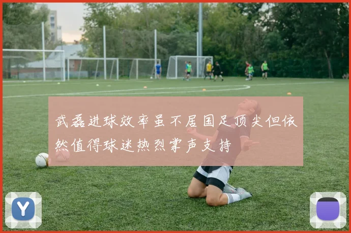 武磊进球效率虽不居国足顶尖但依然值得球迷热烈掌声支持