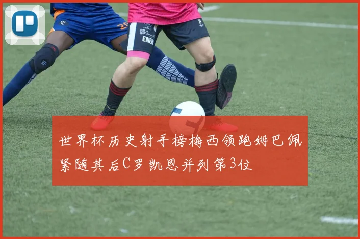 世界杯历史射手榜梅西领跑姆巴佩紧随其后C罗凯恩并列第3位