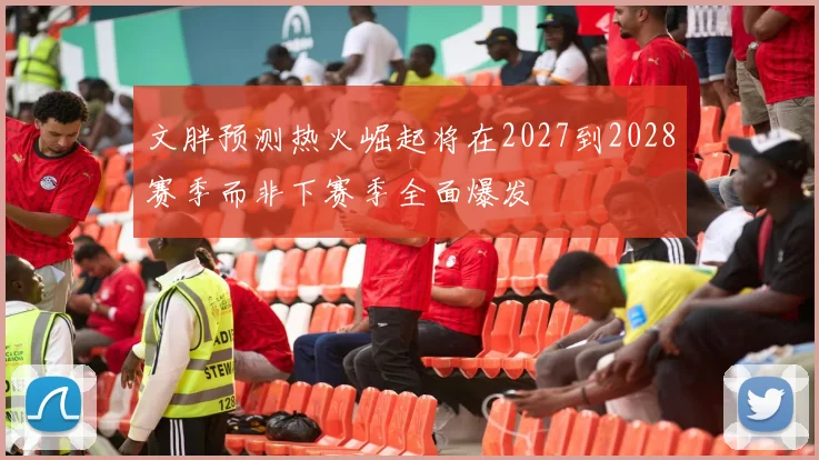 文胖预测热火崛起将在2027到2028赛季而非下赛季全面爆发