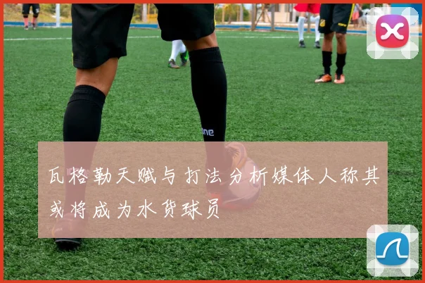 瓦格勒天赋与打法分析媒体人称其或将成为水货球员
