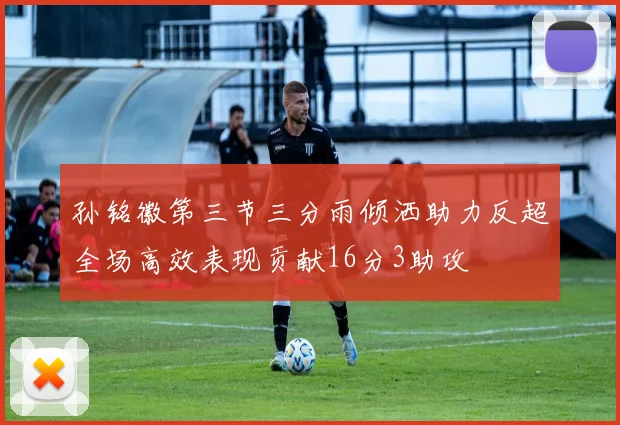 孙铭徽第三节三分雨倾洒助力反超全场高效表现贡献16分3助攻