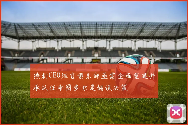 热刺CEO坦言俱乐部亟需全面重建并承认任命图多尔是错误决策